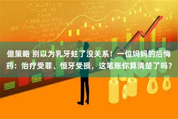 億策略 别以为乳牙蛀了没关系！一位妈妈的后悔药：治疗受罪、恒牙受损，这笔账你算清楚了吗？