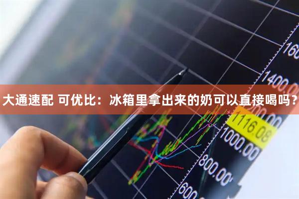 大通速配 可优比：冰箱里拿出来的奶可以直接喝吗？