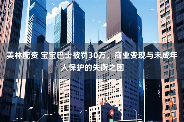 美林配资 宝宝巴士被罚30万，商业变现与未成年人保护的失衡之困