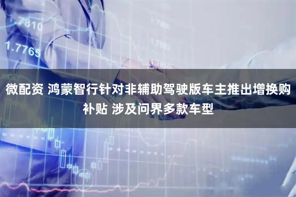 微配资 鸿蒙智行针对非辅助驾驶版车主推出增换购补贴 涉及问界多款车型