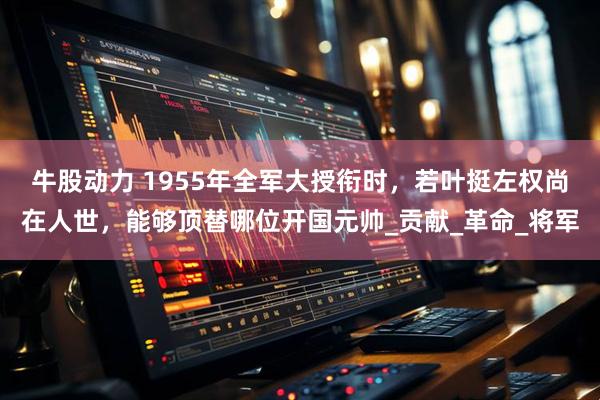 牛股动力 1955年全军大授衔时，若叶挺左权尚在人世，能够顶替哪位开国元帅_贡献_革命_将军