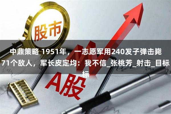 中鼎策略 1951年，一志愿军用240发子弹击毙71个敌人，军长皮定均：我不信_张桃芳_射击_目标