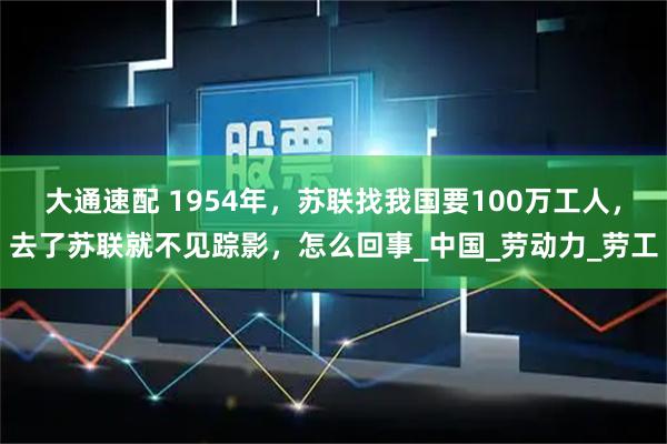 大通速配 1954年，苏联找我国要100万工人，去了苏联就不见踪影，怎么回事_中国_劳动力_劳工