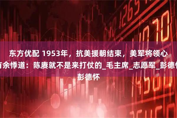 东方优配 1953年，抗美援朝结束，美军将领心有余悸道：陈赓就不是来打仗的_毛主席_志愿军_彭德怀