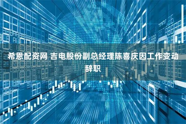 希恩配资网 吉电股份副总经理陈喜庆因工作变动辞职