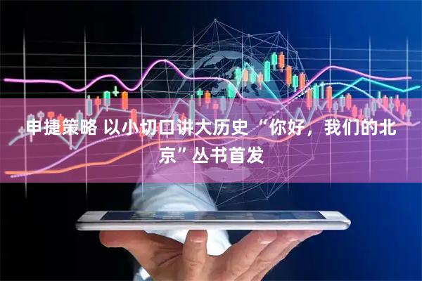 申捷策略 以小切口讲大历史 “你好,我们的北京”丛书首发