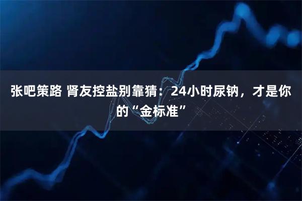 张吧策路 肾友控盐别靠猜：24小时尿钠，才是你的“金标准”