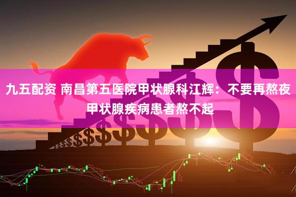 九五配资 南昌第五医院甲状腺科江辉：不要再熬夜 甲状腺疾病患者熬不起