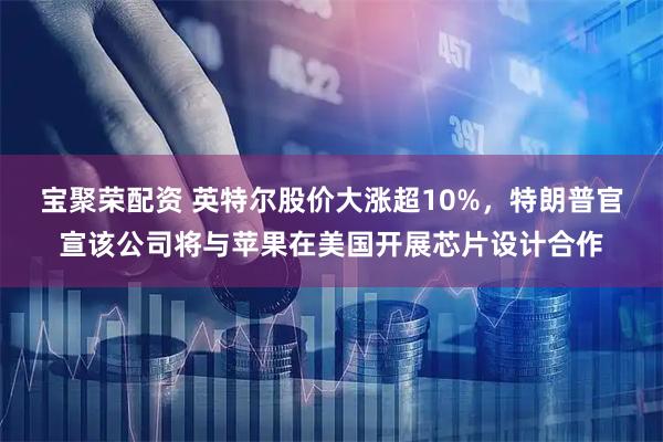 宝聚荣配资 英特尔股价大涨超10%，特朗普官宣该公司将与苹果在美国开展芯片设计合作