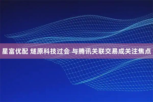 星富优配 燧原科技过会 与腾讯关联交易成关注焦点