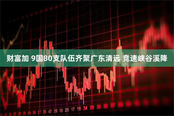 财富加 9国80支队伍齐聚广东清远 竞速峡谷溪降