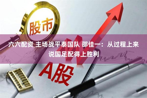 六六配资 主场战平泰国队 邵佳一：从过程上来说国足配得上胜利