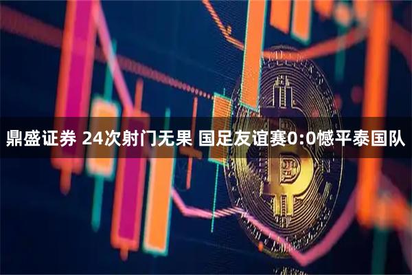 鼎盛证券 24次射门无果 国足友谊赛0:0憾平泰国队
