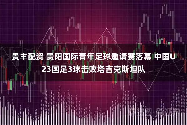 贵丰配资 贵阳国际青年足球邀请赛落幕 中国U23国足3球击败塔吉克斯坦队