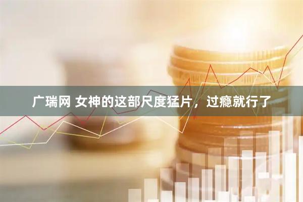 广瑞网 女神的这部尺度猛片，过瘾就行了