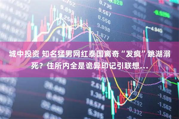 城中投资 知名猛男网红泰国离奇“发疯”跳湖溺死？住所内全是诡异印记引联想…