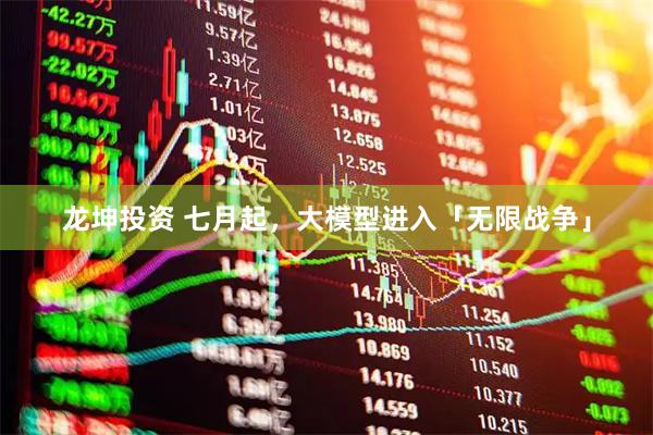 龙坤投资 七月起，大模型进入「无限战争」