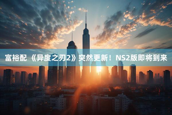 富裕配 《异度之刃2》突然更新！NS2版即将到来
