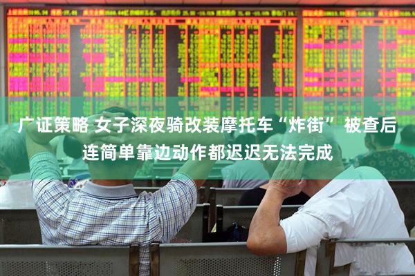 广证策略 女子深夜骑改装摩托车“炸街” 被查后连简单靠边动作都迟迟无法完成