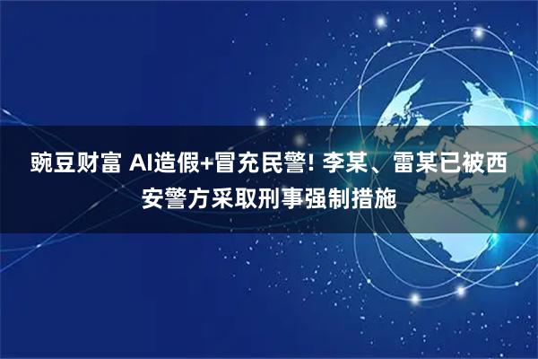 豌豆财富 AI造假+冒充民警! 李某、雷某已被西安警方采取刑事强制措施