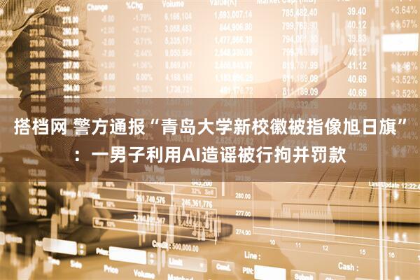 搭档网 警方通报“青岛大学新校徽被指像旭日旗”：一男子利用AI造谣被行拘并罚款