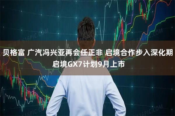 贝格富 广汽冯兴亚再会任正非 启境合作步入深化期 启境GX7计划9月上市